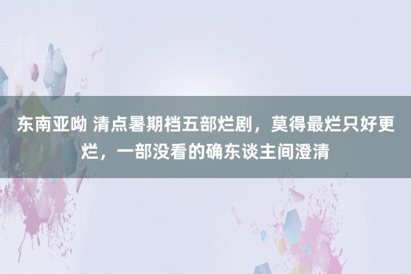 东南亚呦 清点暑期档五部烂剧，莫得最烂只好更烂，一部没看的确东谈主间澄清