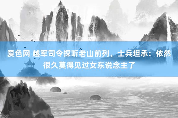 爱色网 越军司令探听老山前列，士兵坦承：依然很久莫得见过女东说念主了