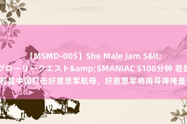 【MSMD-005】She Male Jam 5</a>2008-08-04グローリークエスト&$MANIAC S108分钟 若是中国打击好意思军航母，好意思军将用导弹掩盖中国河山？以致动用核武