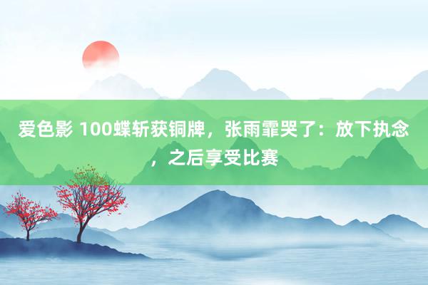 爱色影 100蝶斩获铜牌，张雨霏哭了：放下执念，之后享受比赛