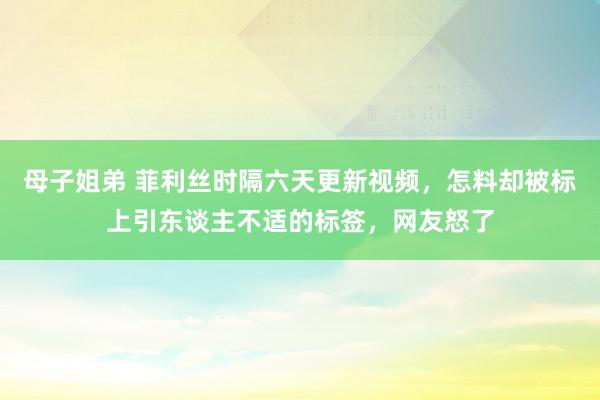 母子姐弟 菲利丝时隔六天更新视频，怎料却被标上引东谈主不适的标签，网友怒了