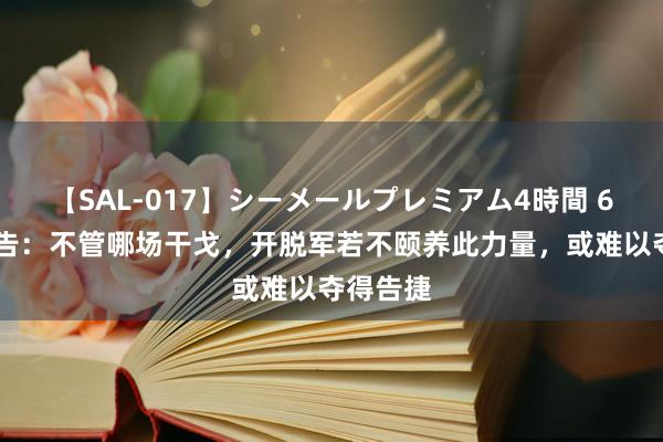 【SAL-017】シーメールプレミアム4時間 6 俄媒警告：不管哪场干戈，开脱军若不颐养此力量，或难以夺得告捷