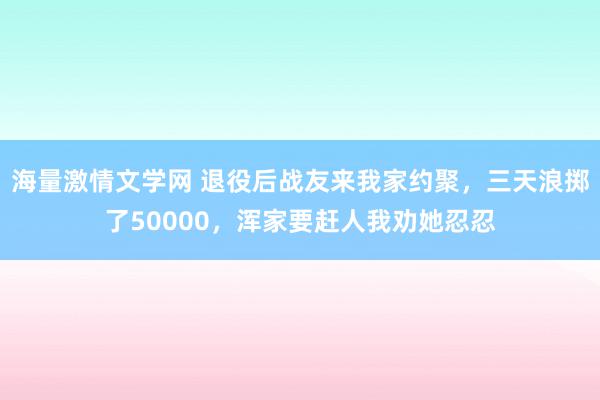 海量激情文学网 退役后战友来我家约聚，三天浪掷了50000，浑家要赶人我劝她忍忍