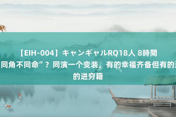 【EIH-004】キャンギャルRQ18人 8時間 啥叫“同角不同命”？同演一个变装，有的幸福齐备但有的进穷籍