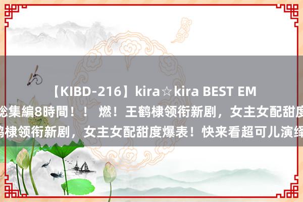 【KIBD-216】kira☆kira BEST EMIRI-中出し性交20発超え-総集編8時間！！ 燃！王鹤棣领衔新剧，女主女配甜度爆表！快来看超可儿演绎！