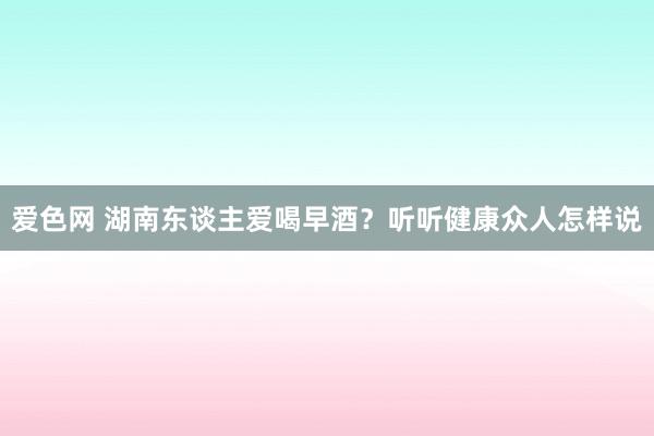 爱色网 湖南东谈主爱喝早酒？听听健康众人怎样说