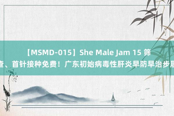 【MSMD-015】She Male Jam 15 筛查、首针接种免费！广东初始病毒性肝炎早防早治步履