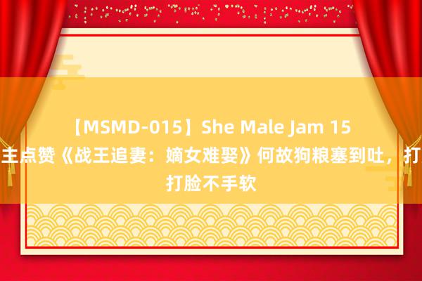 【MSMD-015】She Male Jam 15 世东说念主点赞《战王追妻：嫡女难娶》何故狗粮塞到吐，打脸不手软