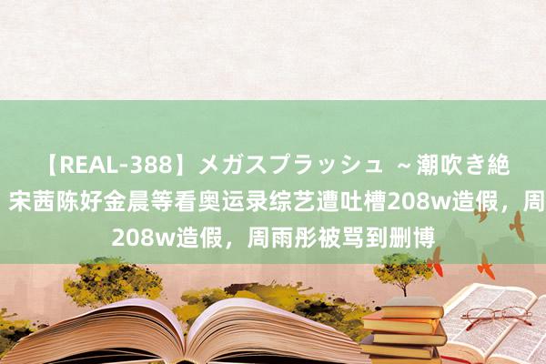 【REAL-388】メガスプラッシュ ～潮吹き絶頂スペシャル～ 宋茜陈好金晨等看奥运录综艺遭吐槽208w造假，周雨彤被骂到删博