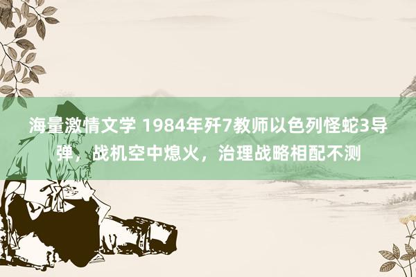 海量激情文学 1984年歼7教师以色列怪蛇3导弹，战机空中熄火，治理战略相配不测