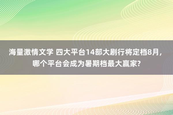 海量激情文学 四大平台14部大剧行将定档8月, 哪个平台会成为暑期档最大赢家?