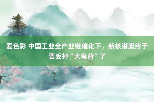 爱色影 中国工业全产业链催化下，新核潜艇终于要丢掉“大龟背”了