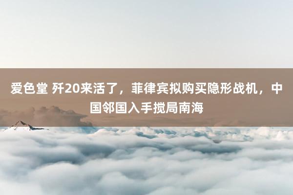 爱色堂 歼20来活了，菲律宾拟购买隐形战机，中国邻国入手搅局南海