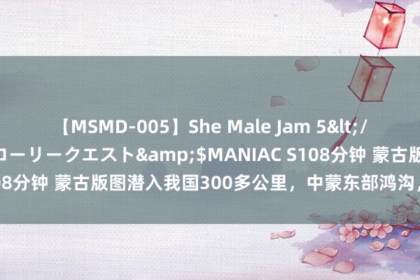 【MSMD-005】She Male Jam 5</a>2008-08-04グローリークエスト&$MANIAC S108分钟 蒙古版图潜入我国300多公里，中蒙东部鸿沟，为何这么分袂