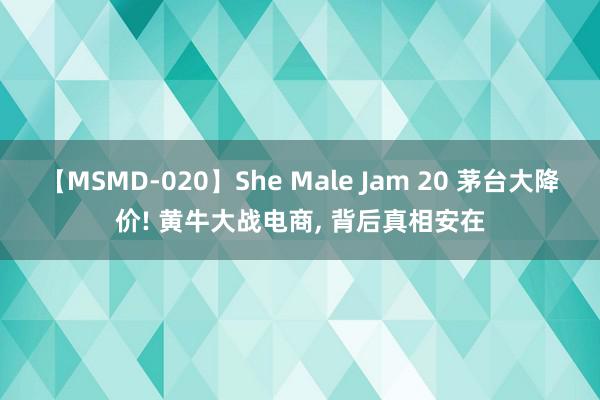 【MSMD-020】She Male Jam 20 茅台大降价! 黄牛大战电商, 背后真相安在