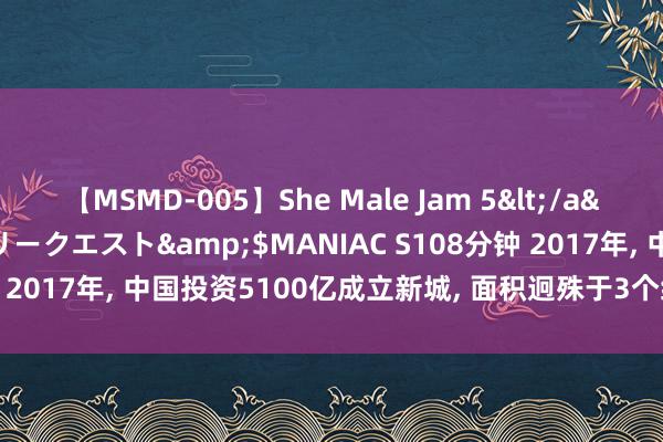 【MSMD-005】She Male Jam 5</a>2008-08-04グローリークエスト&$MANIAC S108分钟 2017年, 中国投资5100亿成立新城, 面积迥殊于3个纽约, 如今若何