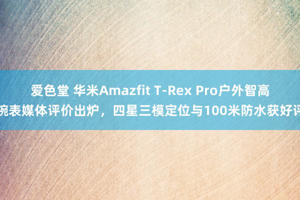 爱色堂 华米Amazfit T-Rex Pro户外智高腕表媒体评价出炉，四星三模定位与100米防水获好评