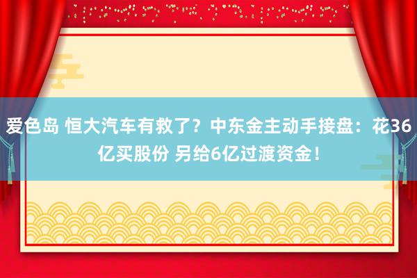 爱色岛 恒大汽车有救了？中东金主动手接盘：花36亿买股份 另给6亿过渡资金！