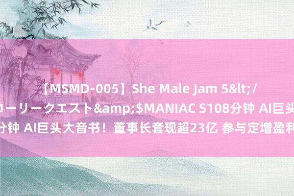 【MSMD-005】She Male Jam 5</a>2008-08-04グローリークエスト&$MANIAC S108分钟 AI巨头大音书！董事长套现超23亿 参与定增盈利颇丰！影响多大？