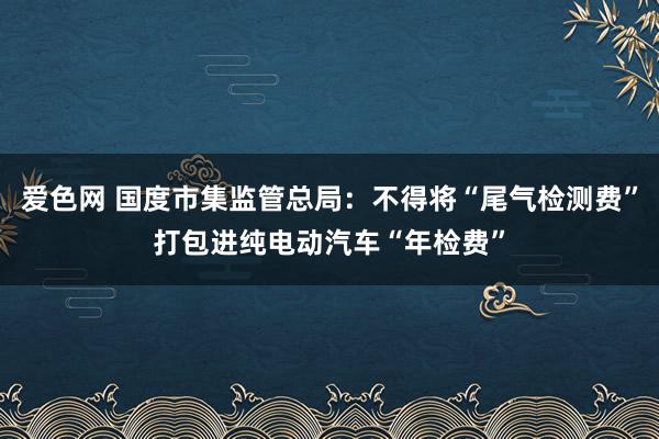 爱色网 国度市集监管总局：不得将“尾气检测费”打包进纯电动汽车“年检费”