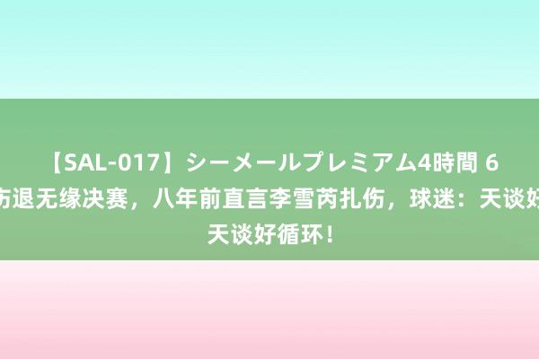 【SAL-017】シーメールプレミアム4時間 6 马林伤退无缘决赛，八年前直言李雪芮扎伤，球迷：天谈好循环！