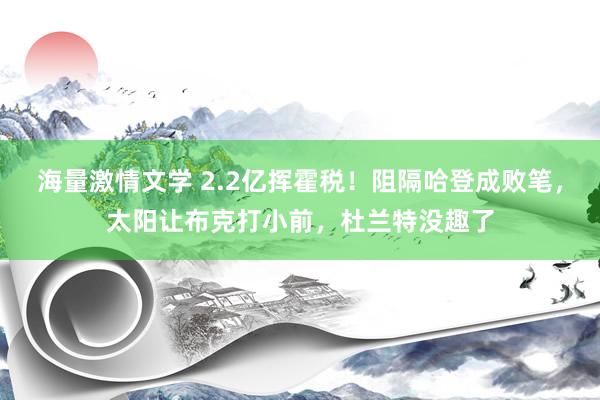 海量激情文学 2.2亿挥霍税！阻隔哈登成败笔，太阳让布克打小前，杜兰特没趣了