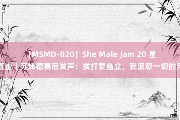 【MSMD-020】She Male Jam 20 星探直击丨苏炜德赛后发声：挨打要矗立，我汲取一切的月旦