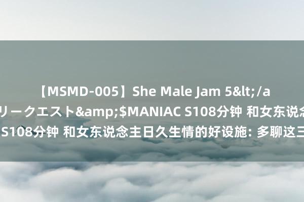 【MSMD-005】She Male Jam 5</a>2008-08-04グローリークエスト&$MANIAC S108分钟 和女东说念主日久生情的好设施: 多聊这三个话题