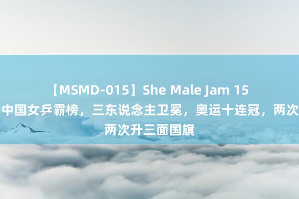 【MSMD-015】She Male Jam 15 陈梦夺冠：中国女乒霸榜，三东说念主卫冕，奥运十连冠，两次升三面国旗