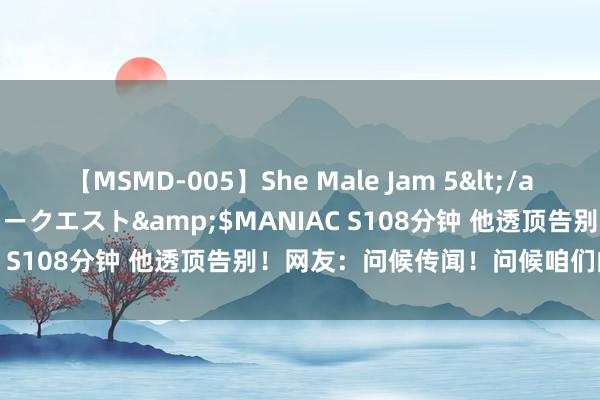 【MSMD-005】She Male Jam 5</a>2008-08-04グローリークエスト&$MANIAC S108分钟 他透顶告别！网友：问候传闻！问候咱们的芳华！