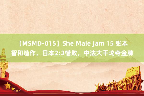 【MSMD-015】She Male Jam 15 张本智和造作，日本2:3惜败，中法大干戈夺金牌