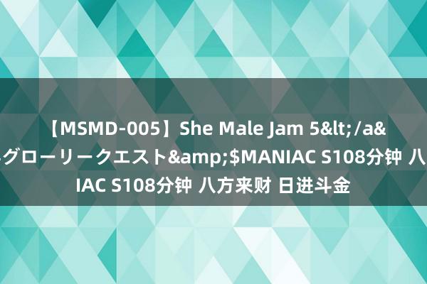 【MSMD-005】She Male Jam 5</a>2008-08-04グローリークエスト&$MANIAC S108分钟 八方来财 日进斗金