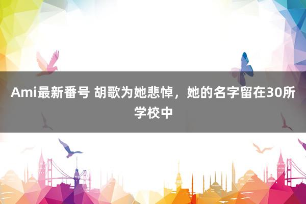 Ami最新番号 胡歌为她悲悼，她的名字留在30所学校中