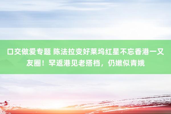 口交做爱专题 陈法拉变好莱坞红星不忘香港一又友圈！罕返港见老搭档，仍嫩似青娥