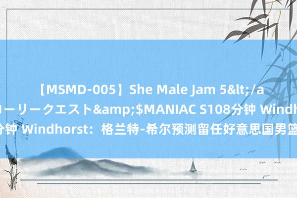 【MSMD-005】She Male Jam 5</a>2008-08-04グローリークエスト&$MANIAC S108分钟 Windhorst：格兰特-希尔预测留任好意思国男篮 科尔可能离任