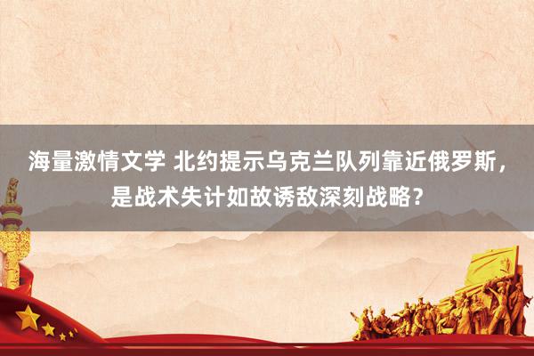 海量激情文学 北约提示乌克兰队列靠近俄罗斯，是战术失计如故诱敌深刻战略？