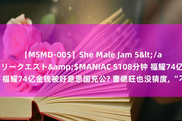 【MSMD-005】She Male Jam 5</a>2008-08-04グローリークエスト&$MANIAC S108分钟 福耀74亿金钱被好意思国充公? 曹德旺也没猜度, “不守章程”的代价?