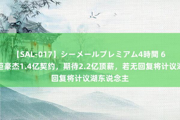 【SAL-017】シーメールプレミアム4時間 6 库明加婉拒豪杰1.4亿契约，期待2.2亿顶薪，若无回复将计议湖东说念主