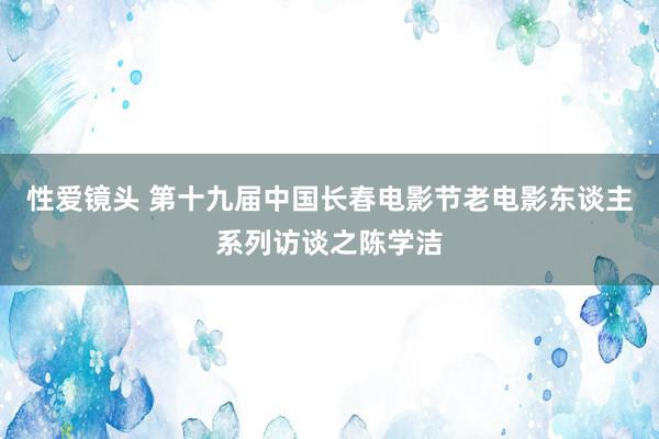 性爱镜头 第十九届中国长春电影节老电影东谈主系列访谈之陈学洁