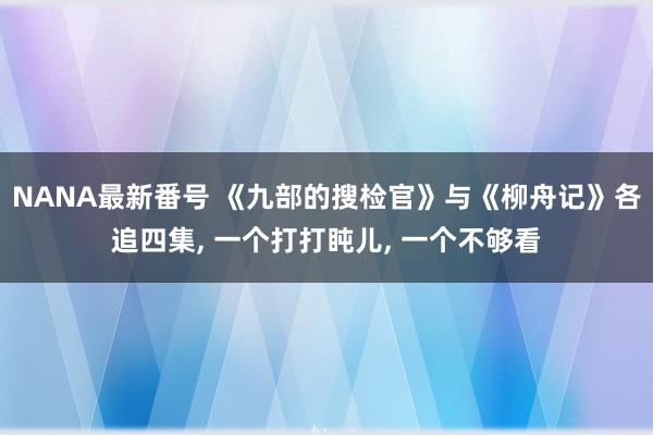 NANA最新番号 《九部的搜检官》与《柳舟记》各追四集, 一个打打盹儿, 一个不够看