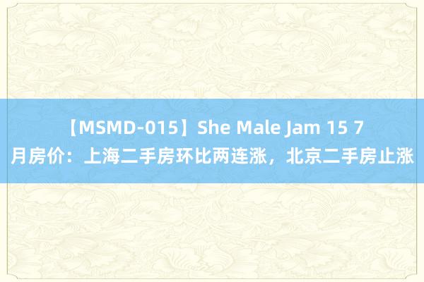 【MSMD-015】She Male Jam 15 7月房价：上海二手房环比两连涨，北京二手房止涨