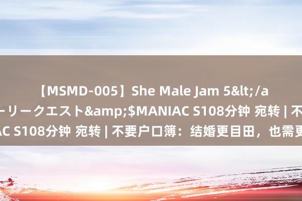 【MSMD-005】She Male Jam 5</a>2008-08-04グローリークエスト&$MANIAC S108分钟 宛转 | 不要户口簿：结婚更目田，也需更安宁