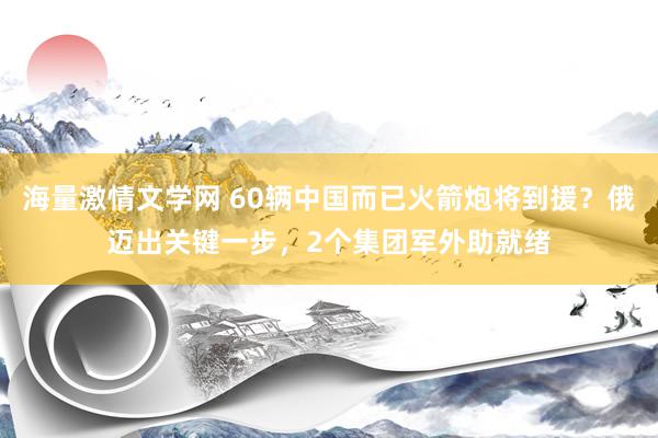 海量激情文学网 60辆中国而已火箭炮将到援？俄迈出关键一步，2个集团军外助就绪