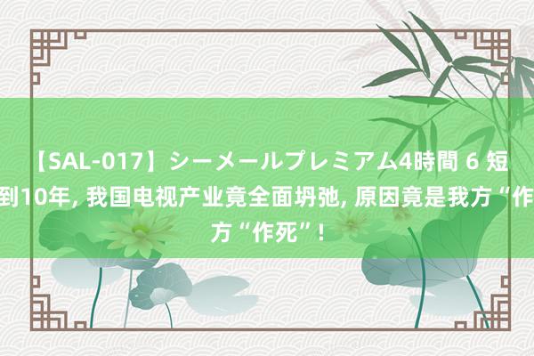 【SAL-017】シーメールプレミアム4時間 6 短短不到10年, 我国电视产业竟全面坍弛, 原因竟是我方“作死”!