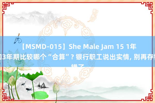 【MSMD-015】She Male Jam 15 1年期和3年期比较哪个“合算”? 银行职工说出实情, 别再存错了