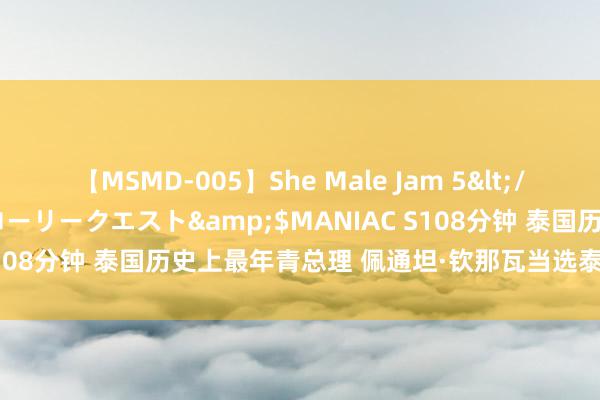 【MSMD-005】She Male Jam 5</a>2008-08-04グローリークエスト&$MANIAC S108分钟 泰国历史上最年青总理 佩通坦·钦那瓦当选泰国新一任总理