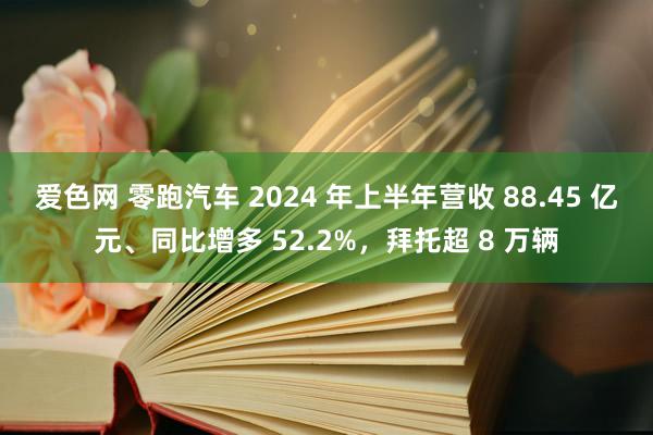 爱色网 零跑汽车 2024 年上半年营收 88.45 亿元、同比增多 52.2%，拜托超 8 万辆