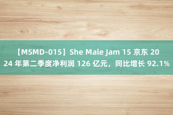 【MSMD-015】She Male Jam 15 京东 2024 年第二季度净利润 126 亿元，同比增长 92.1%