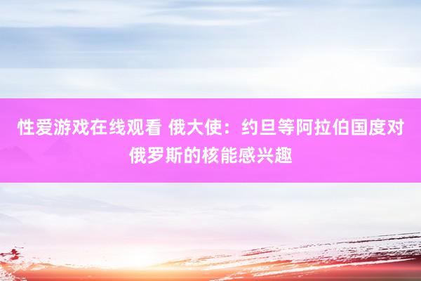 性爱游戏在线观看 俄大使：约旦等阿拉伯国度对俄罗斯的核能感兴趣