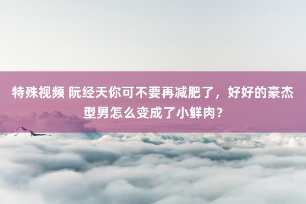 特殊视频 阮经天你可不要再减肥了，好好的豪杰型男怎么变成了小鲜肉？